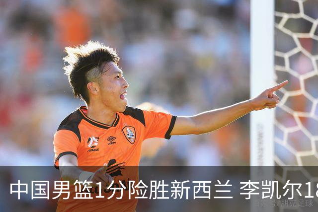 中国男篮1分险胜新西兰 李凯尔18分+致胜抢断